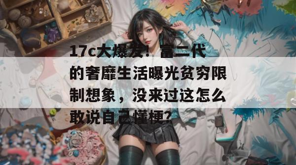 17c大爆发！富二代的奢靡生活曝光贫穷限制想象，没来过这怎么敢说自己懂梗？