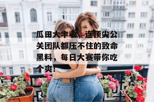瓜田大丰收，连顶尖公关团队都压不住的致命黑料，每日大赛带你吃个爽！