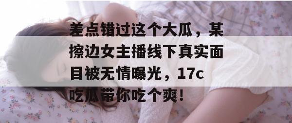 差点错过这个大瓜，某擦边女主播线下真实面目被无情曝光，17c吃瓜带你吃个爽！