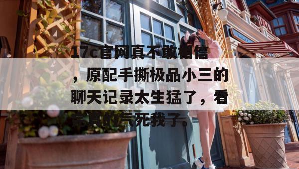 17c官网真不敢相信，原配手撕极品小三的聊天记录太生猛了，看完真的气死我了。