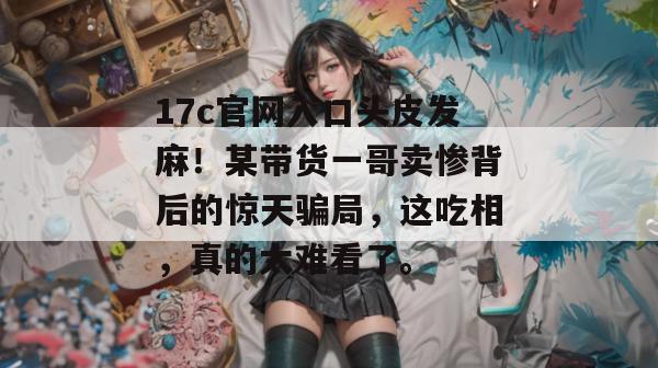 17c官网入口头皮发麻！某带货一哥卖惨背后的惊天骗局，这吃相，真的太难看了。