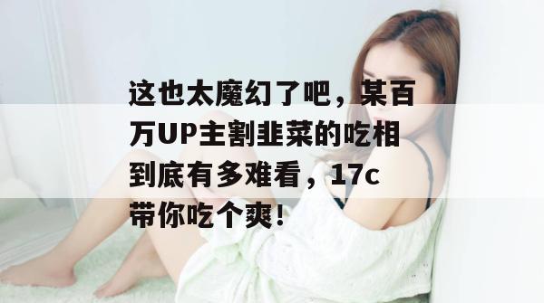 这也太魔幻了吧，某百万UP主割韭菜的吃相到底有多难看，17c带你吃个爽！