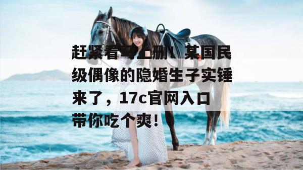 赶紧看马上删!某国民级偶像的隐婚生子实锤来了,17c官网入口带你吃个爽!