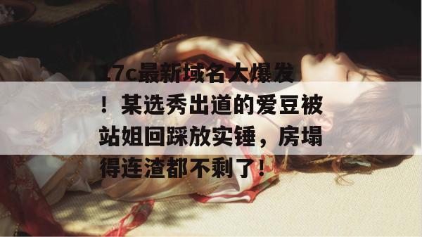 17c最新域名大爆发!某选秀出道的爱豆被站姐回踩放实锤,房塌得连渣都不剩了!