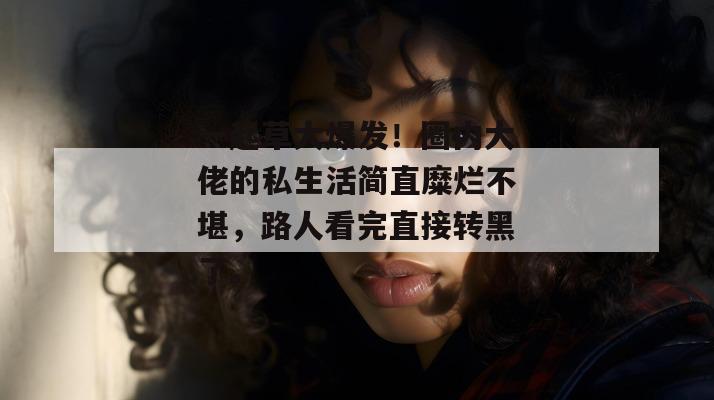 一起草大爆发!圈内大佬的私生活简直糜烂不堪,路人看完直接转黑了。